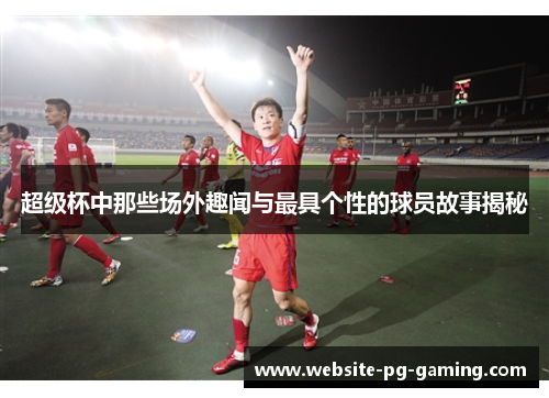 超级杯中那些场外趣闻与最具个性的球员故事揭秘